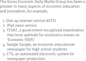 The Korea Economic Daily Media Group has been a pioneer in many aspects of economic education and journalism; for example,
1. Dial-up internet service KETEL
2. iPad news service
3. TESAT, a government-recognized examination that tests aptitude for economics known as ¡®Economic TOEFL¡¯
4. Sangle Sangle, an economic educational newspaper for high school students
5. CTS, an automated electronic system for newspaper production.