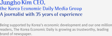 Kiwoong Kim CEO, the Korea Economic Daily Media Group A journalist with 35 years of experience
Being supported by Korea¡¯s economic development and our one million readers, The Korea Economic Daily is growing as trustworthy, leading brand of newspaper.