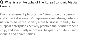 Q. What is a philosophy of The Korea Economic Media Group?
Our management philosophy- ¡°Promotion of a democratic market economy¡±- represents our strong determination to make the society more business-friendly, to support enterprises actively practice their entrepreneurship, and eventually improves the quality of life for individuals and communities.