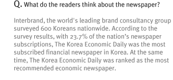 Q. What do the readers think about the newspaper?
Interbrand, the world's leading brand consultancy group surveyed 600 Koreans nationwide. According to the survey results, with 23.7% of the nation¡¯s newspaper subscriptions, The Korea Economic Daily was the most subscribed financial newspaper in Korea. At the same time, The Korea Economic Daily was ranked as the most recommended economic newspaper.