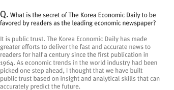 Q. What is the secret of The Korea Economic Daily to be favored by readers as the leading economic newspaper?
It is public trust. The Korea Economic Daily has made greater efforts to deliver the fast and accurate news to readers for half a century since the first publication in 1964. As economic trends in the world industry had been picked one step ahead, I thought that we have built public trust based on insight and analytical skills that can accurately predict the future.