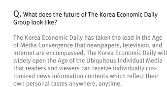 Q. What does the future of The Korea Economic Daily Group look like?
The Korea Economic Daily has taken the lead in the Age of Media Convergence that newspapers, television, and internet are encompassed. The Korea Economic Daily will widely open the Age of the Ubiquitous Individual Media that readers and viewers can receive individually customized news information contents which reflect their own personal tastes anywhere, anytime.