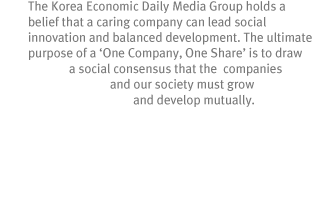 One-Company, One-Share 
The Korea Economic Daily Media Group holds a belief that a caring company can lead social innovation and balanced development. The ultimate purpose of a ¡®One Company, One Share¡¯ is to draw a social consensus that the companies and our society must grow and develop mutually.