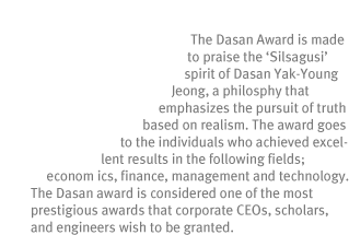 Dasan Awards 
The Dasan Award is made to praise the ¡®Silsagusi¡¯ spirit of Dasan Yak-Young Jeong, a philosophy that emphasizes the pursuit of truth based on realism. The award goes to the individuals who achieved excellent results in the following fields; economics, finance, management and technology. The Dasan award is considered one of the most prestigious awards that corporate CEOs, scholars, and engineers wish to be granted.