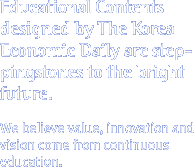 Educational Contents designed by The Korea Economic Daily are steppingstones to the bright future. We believe value, innovation and vision come from continuous education.