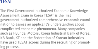 TESAT : The First Government-authorized Economic Knowledge Assessment Exam in Korea TESAT is the first government-authorized comprehensive economic examination to assess an applicant¡¯s understanding about complicated economic phenomena. Many companies such as Hyundai Motors, Korea Industrial Bank of Korea, KB Bank, KT and the Federation of Korean Industries have used TEAST scores during the recruiting or promoting process.