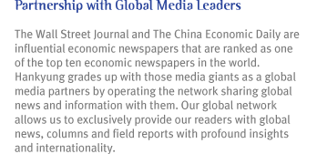 Partnership with Global Media Leaders 
The Wall Street Journal and The China Economic Daily are influential economic newspapers that are ranked as one of the top ten economic newspapers in the world. Hankyung grades up with
those media giants as a global media partners by operating the network sharing global news and information with them. Our global network allows us to exclusively provide our readers
with global news, columns and field reports with profound insights and internationality.
