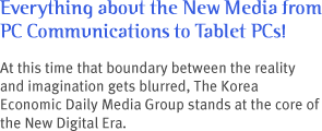 Everything about the New Media from PC Communications to Tablet PCs! 
At this time that boundary between the reality and imagination gets blurred, The Korea Economic Daily Media Group stands at the core of the New Digital Era.