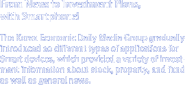 From News to Investment Plans, with Smartphone! 
The Korea Economic Daily Media Group gradually introduced 20 different types of applications for Smart devices, which provided a variety of investment information about stock, property, and fund as well as general news.