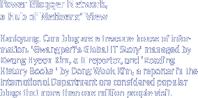 Power Blogger Network, a Hub of Netizens¡¯ View 
Hankyung. Com blog are a treasure house of information. 'Gwangpari's Global IT Story' managed by Kwang Hyeon Kim, a IT reporter, and 'Reading History Books ' by Dong Wook Kim, a reporter in the International Department are considered popular blogs that more than one million people visit.