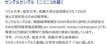 Sangle Sangle :¡®Sangle Sangle¡¯ is the weekly economic essay newspaper for high school students that The Korea Economic Daily founded in June, 2005. We provide approximately three hundred thousand copies to the high schools and families nationwide for free. The rate of students who studied ¡®Sangle Sangle¡¯ this year amounted to 71% of the entire successful applicants to Seoul National University, Yonsei University, and Korea University.