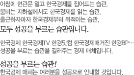 아침에 현관문 열고 한국경제를 집어드는 습관, 붐비는 지하철에서도 한국경제를 읽는 습관,출근하자마자 한국경제부터 뒤적이는 습관,모두 성공을 부르는 습관입니다.	한국경제 한국경제TV 한경닷컴 한국경제매거진 한경BP…성공을 부르는 습관을 길러주는 경제 매체입니다.성공을 부르는 습관! 한국경제 매체는 여러분을 성공으로 안내할 것입니다.